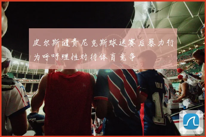 皮尔斯谴责尼克斯球迷赛后暴力行为呼吁理性对待体育竞争