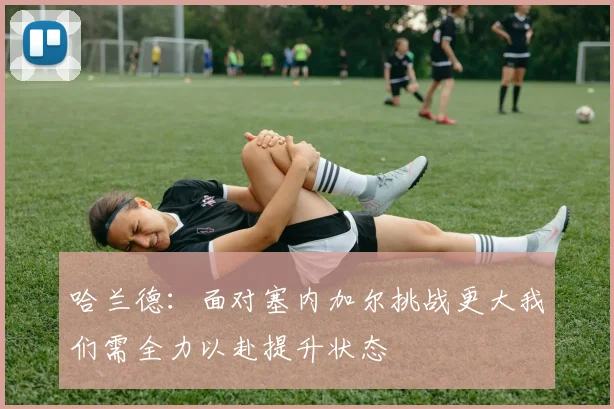哈兰德：面对塞内加尔挑战更大我们需全力以赴提升状态