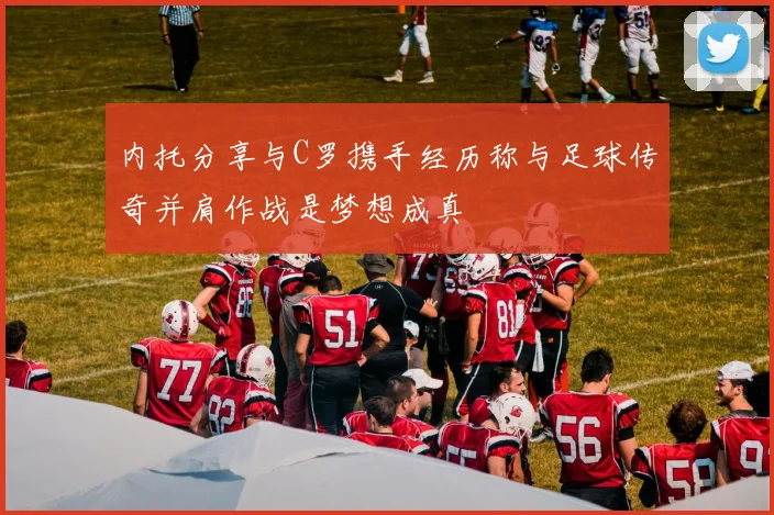 内托分享与C罗携手经历称与足球传奇并肩作战是梦想成真