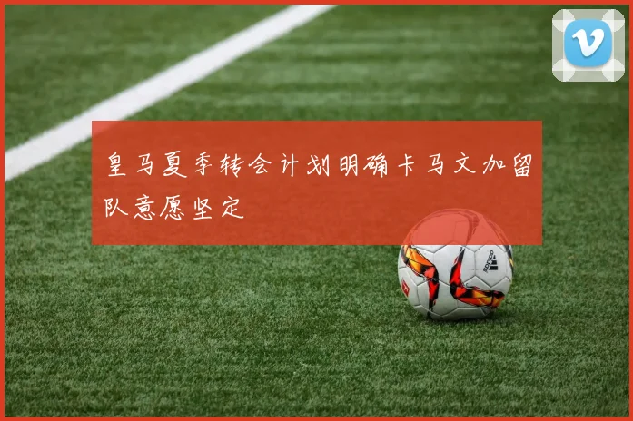皇马夏季转会计划明确卡马文加留队意愿坚定