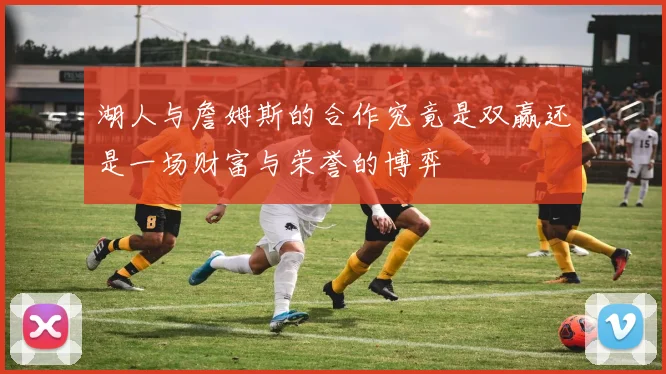 湖人与詹姆斯的合作究竟是双赢还是一场财富与荣誉的博弈
