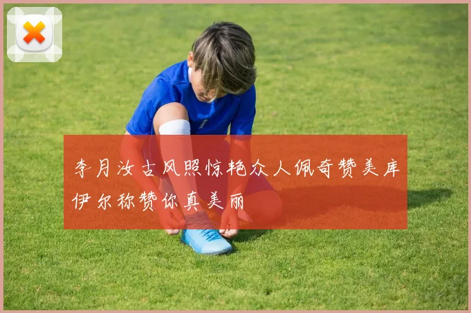 李月汝古风照惊艳众人佩奇赞美库伊尔称赞你真美丽