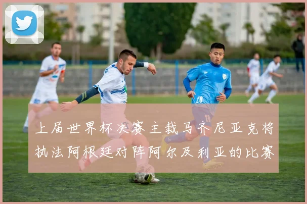 上届世界杯决赛主裁马齐尼亚克将执法阿根廷对阵阿尔及利亚的比赛