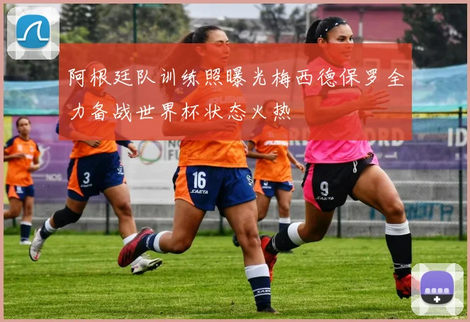 阿根廷队训练照曝光梅西德保罗全力备战世界杯状态火热