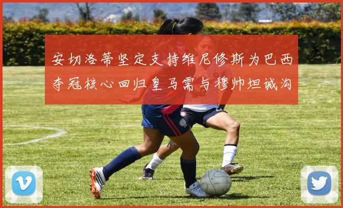 安切洛蒂坚定支持维尼修斯为巴西夺冠核心回归皇马需与穆帅坦诚沟通