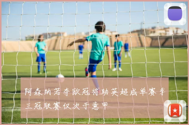 阿森纳若夺欧冠将助英超成单赛季三冠联赛仅次于意甲