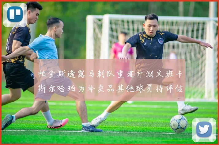帕金斯透露马刺队重建计划文班卡斯尔哈珀为非卖品其他球员待评估