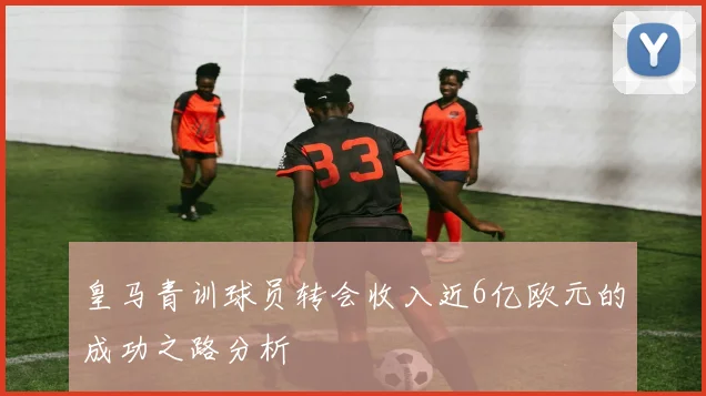 皇马青训球员转会收入近6亿欧元的成功之路分析