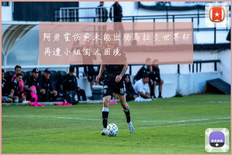 阿劳霍伤愈未能出场乌拉圭世界杯再遭小组淘汰困境