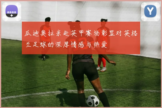 瓜迪奥拉亲赴英甲赛场彰显对英格兰足球的深厚情感与热爱
