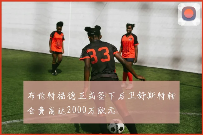 布伦特福德正式签下后卫舒斯特转会费高达2000万欧元