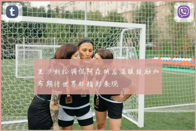里沙利松调侃阿森纳后温暖鼓励加布期待世界杯精彩表现