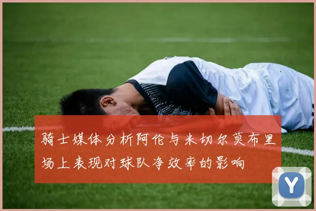 骑士媒体分析阿伦与米切尔莫布里场上表现对球队净效率的影响
