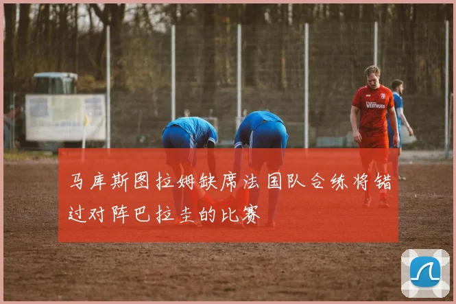 马库斯图拉姆缺席法国队合练将错过对阵巴拉圭的比赛