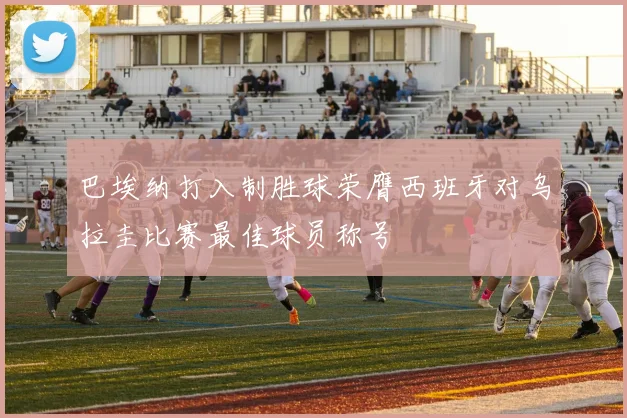 巴埃纳打入制胜球荣膺西班牙对乌拉圭比赛最佳球员称号