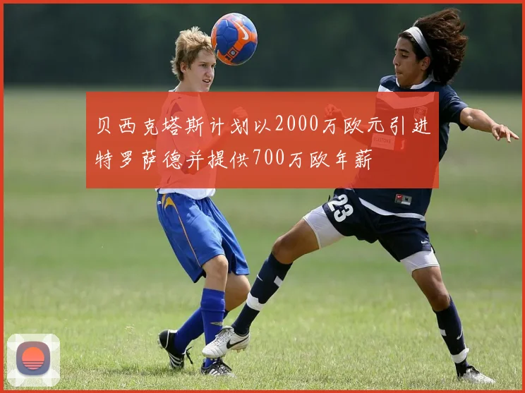 贝西克塔斯计划以2000万欧元引进特罗萨德并提供700万欧年薪