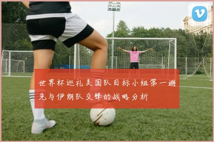 世界杯巡礼美国队目标小组第一避免与伊朗队交锋的战略分析