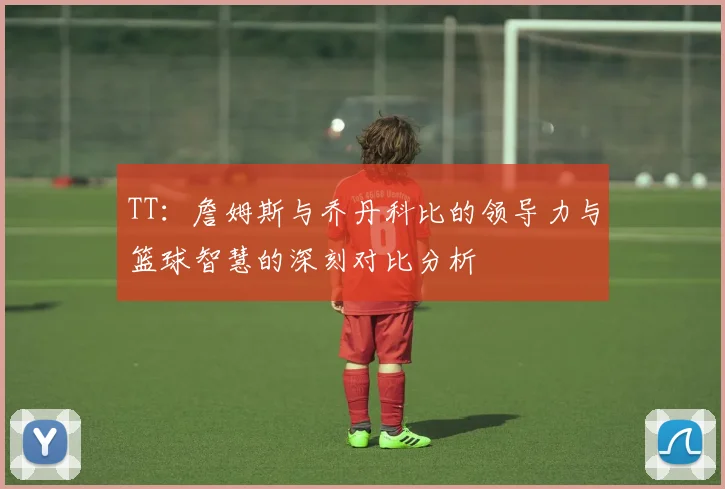 TT：詹姆斯与乔丹科比的领导力与篮球智慧的深刻对比分析